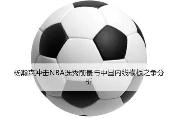杨瀚森冲击NBA选秀前景与中国内线模板之争分析